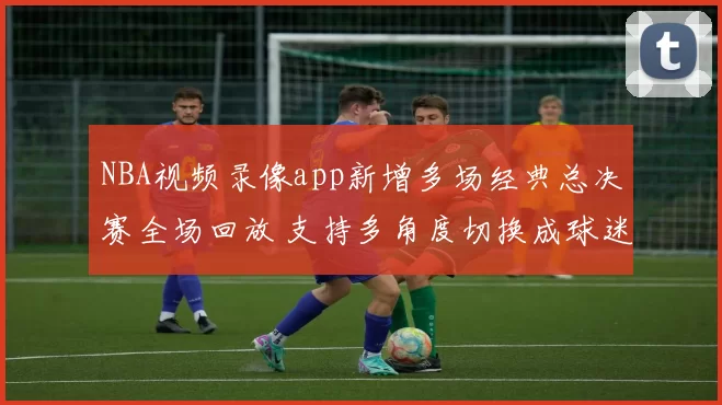 NBA视频录像app新增多场经典总决赛全场回放 支持多角度切换成球迷观赛首选