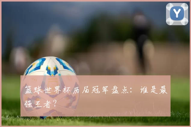 篮球世界杯历届冠军盘点:谁是最强王者?