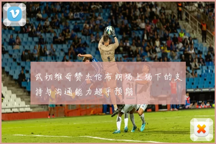 武切维奇赞杰伦布朗场上场下的支持与沟通能力超乎预期