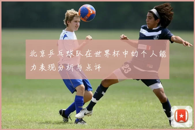 北京乒乓球队在世界杯中的个人能力表现分析与点评