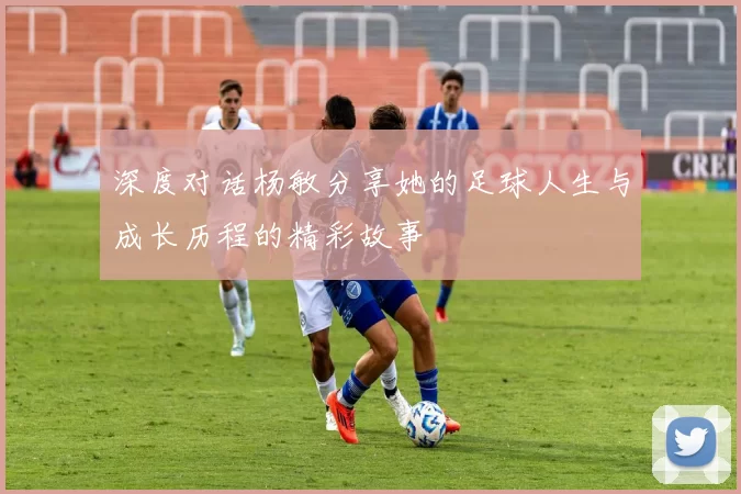 深度对话杨敏分享她的足球人生与成长历程的精彩故事