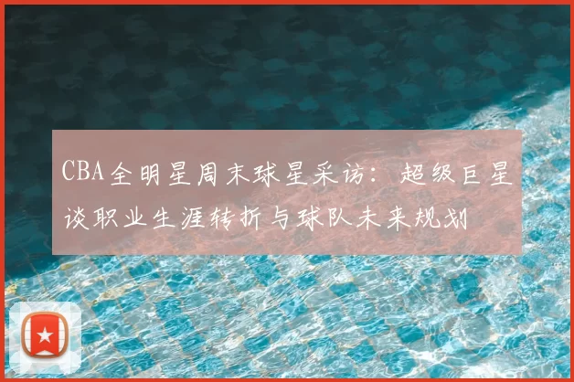 CBA全明星周末球星采访：超级巨星谈职业生涯转折与球队未来规划