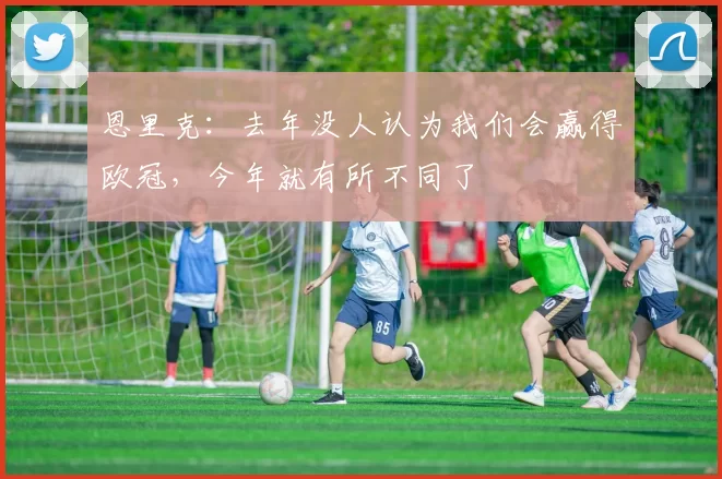 恩里克：去年没人认为我们会赢得欧冠，今年就有所不同了