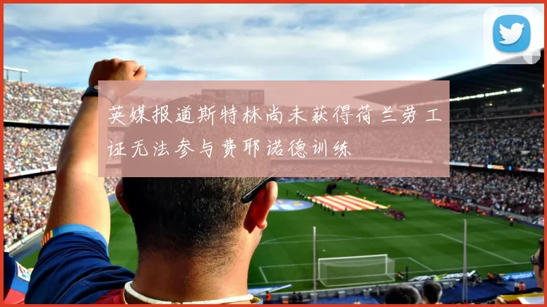 英媒报道斯特林尚未获得荷兰劳工证无法参与费耶诺德训练
