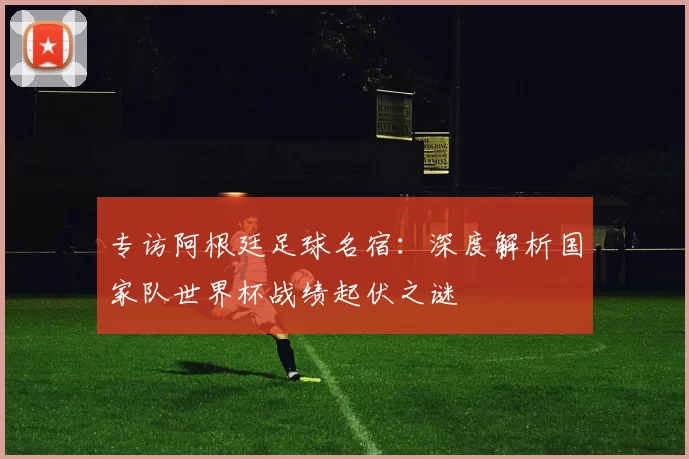 专访阿根廷足球名宿:深度解析国家队世界杯战绩起伏之谜