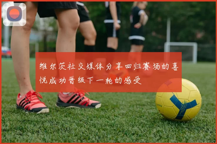 维尔茨社交媒体分享回归赛场的喜悦成功晋级下一轮的感受
