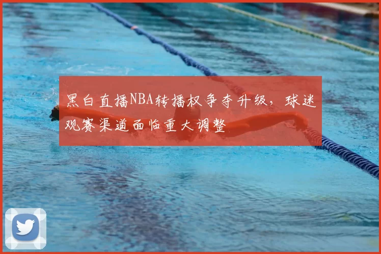 黑白直播NBA转播权争夺升级，球迷观赛渠道面临重大调整