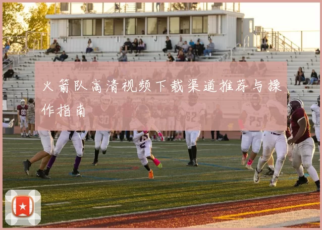 火箭队高清视频下载渠道推荐与操作指南