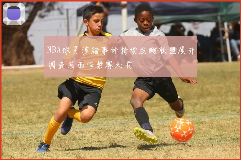 NBA球员涉赌事件持续发酵联盟展开调查或面临禁赛处罚