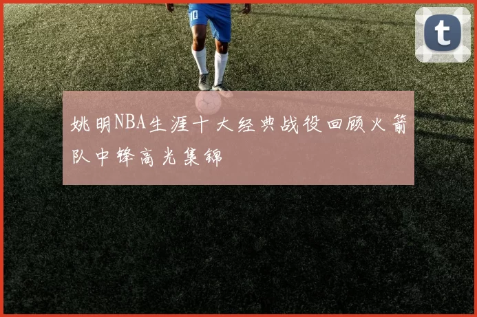 姚明NBA生涯十大经典战役回顾火箭队中锋高光集锦