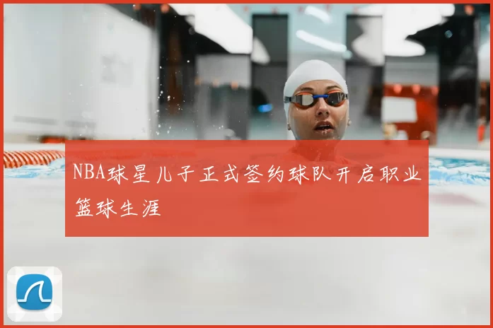 NBA球星儿子正式签约球队开启职业篮球生涯