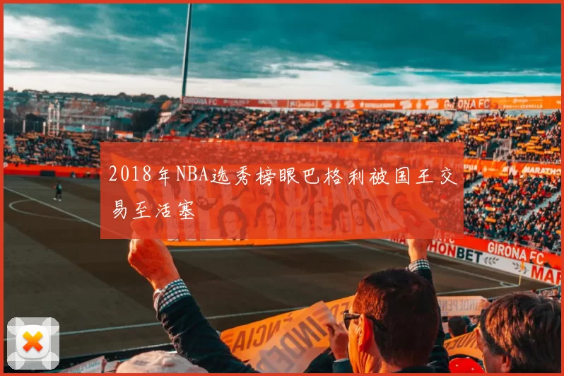 2018年NBA选秀榜眼巴格利被国王交易至活塞