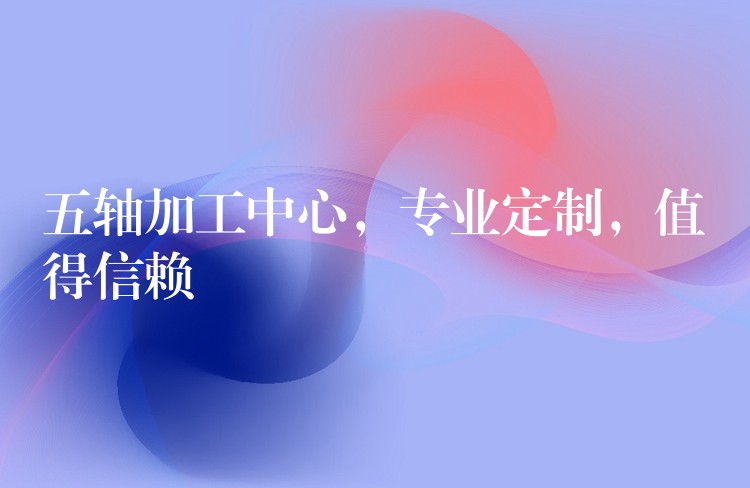 五轴加工中心，专业定制，值得信赖