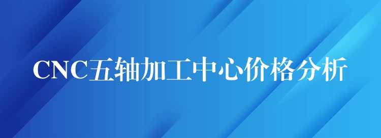 CNC五轴加工中心价格分析