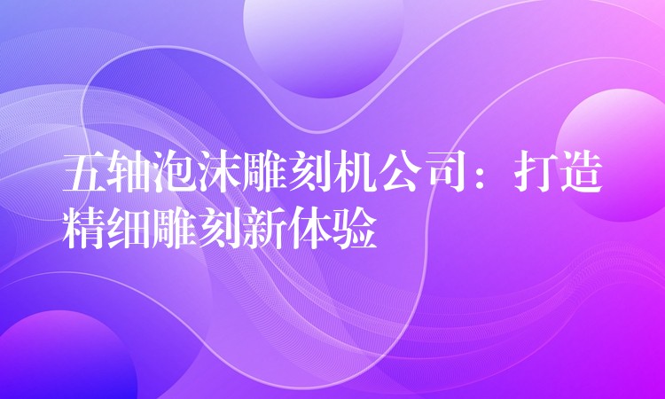 五轴泡沫雕刻机公司：打造精细雕刻新体验